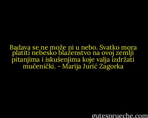 Badava se ne može ni u nebo. Svatko mora platiti nebesko blaženstvo na ovoj zemlji pitanjima i iskušenjima koje valja izdržati mučenički. - Marija Jurić Zagorka