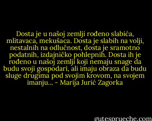 Dosta je u našoj zemlji rođeno slabića, mlitavaca, mekušaca. Dosta je slabih na volji, nestalnih na odlučnost, dosta je sramotno podatnih, izdajničko pohlepnih. Dosta ih je rođeno u našoj zemlji koji nemaju snage da budu svoji gospodari, ali imaju obraza da budu sluge drugima pod svojim krovom, na svojem imanju... - Marija Jurić Zagorka