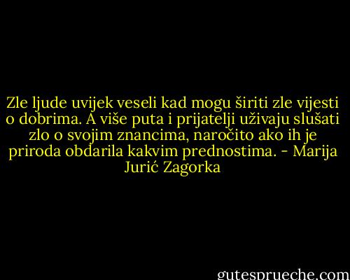 Zle ljude uvijek veseli kad mogu širiti zle vijesti o dobrima. A više puta i prijatelji uživaju slušati zlo o svojim znancima, naročito ako ih je priroda obdarila kakvim prednostima. - Marija Jurić Zagorka
