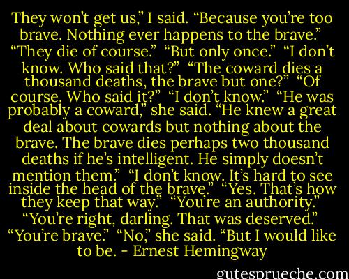 They won’t get us,” I said. “Because you’re too brave. Nothing ever happens to the brave.”<br /><br />“They die of course.”<br /><br />“But only once.”<br /><br />“I don’t know. Who said that?”<br /><br />“The coward dies a thousand deaths, the brave but one?”<br /><br />“Of course. Who said it?”<br /><br />“I don’t know.”<br /><br />“He was probably a coward,” she said. “He knew a great deal about cowards but nothing about the brave. The brave dies perhaps two thousand deaths if he’s intelligent. He simply doesn’t mention them.”<br /><br />“I don’t know. It’s hard to see inside the head of the brave.”<br /><br />“Yes. That’s how they keep that way.”<br /><br />“You’re an authority.”<br /><br />“You’re right, darling. That was deserved.”<br /><br />“You’re brave.”<br /><br />“No,” she said. “But I would like to be. - Ernest Hemingway