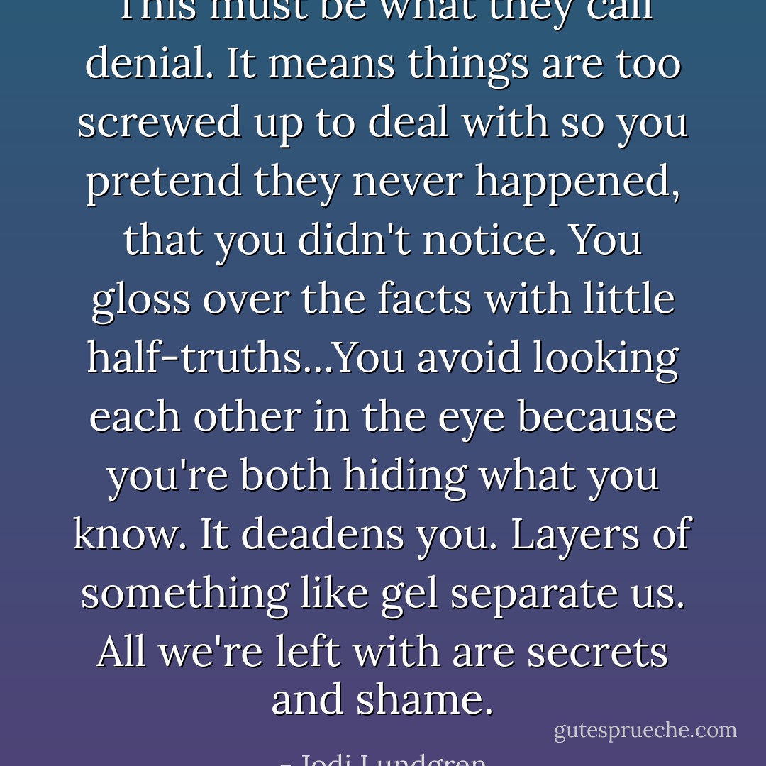 This must be what they call denial. It means things are too screwed up to deal with so you pretend they never happened, that you didn't notice. You gloss over the facts with little half-truths...You avoid looking each other in the eye because you're both hiding what you know. It deadens you. Layers of something like gel separate us. All we're left with are secrets and shame. - Jodi Lundgren
