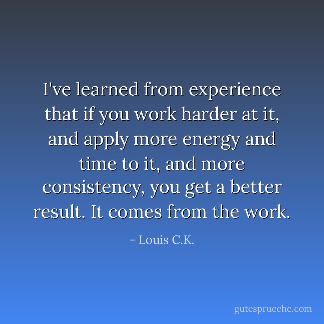 I've learned from experience that if you work harder at it, and apply more energy and time to it, and more consistency, you get a better result. It comes from the work. - Louis C.K.