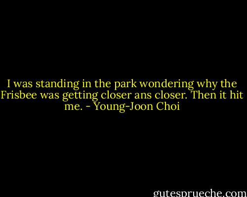 I was standing in the park wondering why the Frisbee was getting closer ans closer. Then it hit me. - Young-Joon Choi