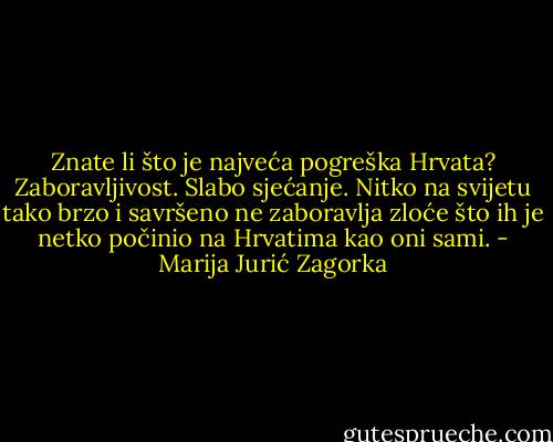 Znate li što je najveća pogreška Hrvata? Zaboravljivost. Slabo sjećanje. Nitko na svijetu tako brzo i savršeno ne zaboravlja zloće što ih je netko počinio na Hrvatima kao oni sami. - Marija Jurić Zagorka