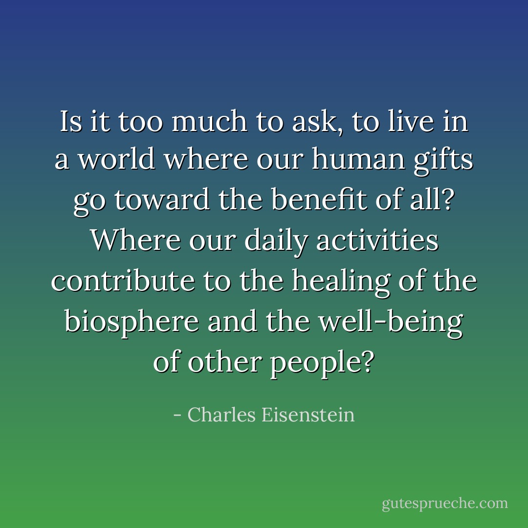 Is it too much to ask, to live in a world where our human gifts go toward the benefit of all? Where our daily activities contribute to the healing of the biosphere and the well-being of other people? - Charles Eisenstein