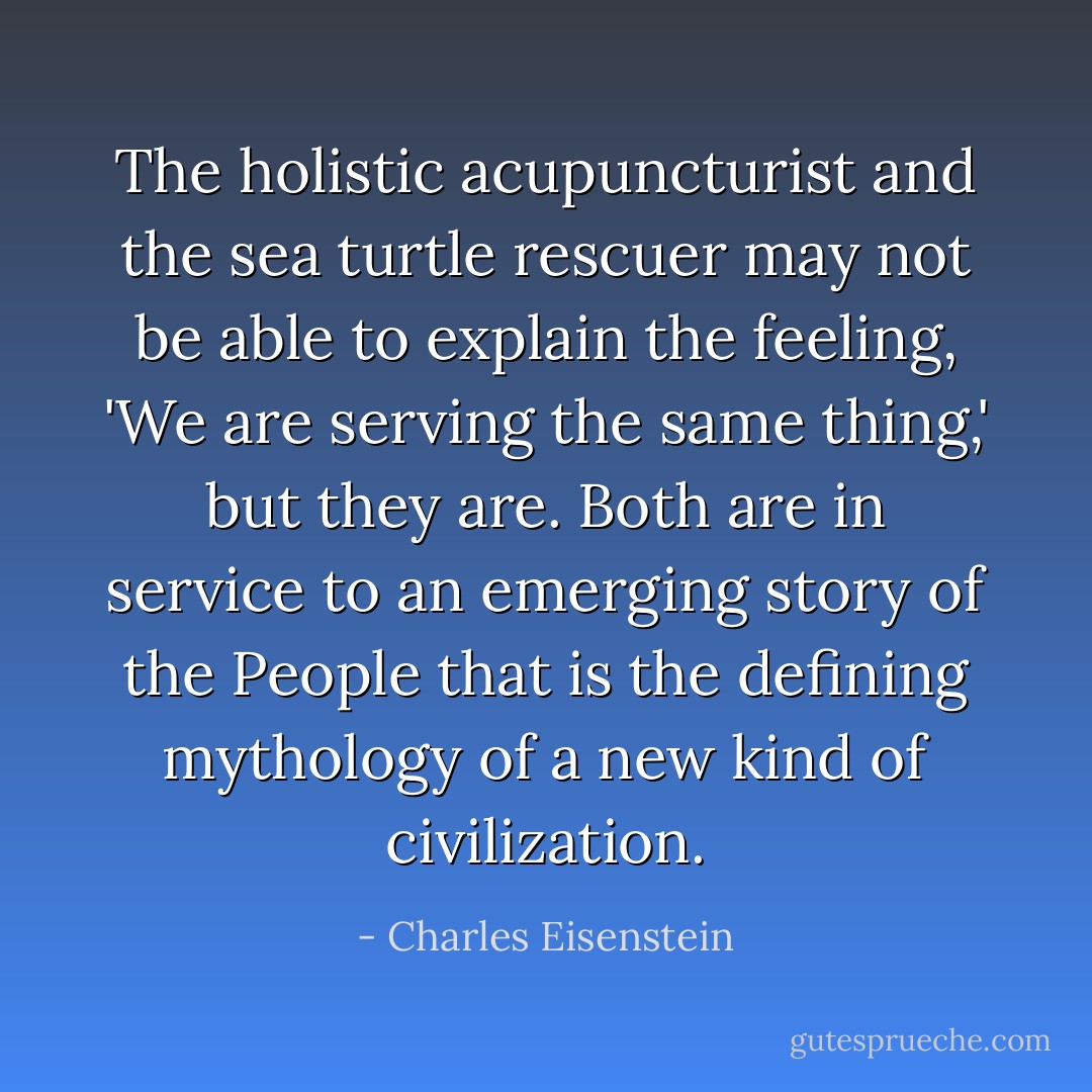The holistic acupuncturist and the sea turtle rescuer may not be able to explain the feeling, 'We are serving the same thing,' but they are. Both are in service to an emerging story of the People that is the defining mythology of a new kind of civilization. - Charles Eisenstein