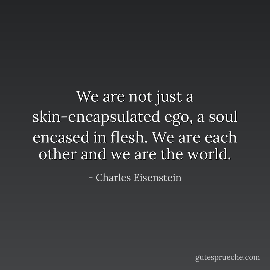 We are not just a skin-encapsulated ego, a soul encased in flesh. We are each other and we are the world. - Charles Eisenstein