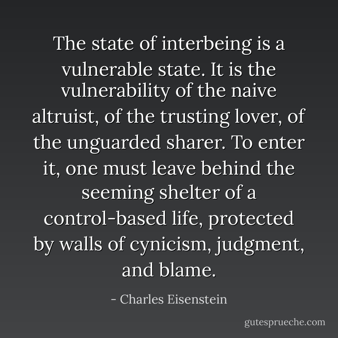 The state of interbeing is a vulnerable state. It is the vulnerability of the naive altruist, of the trusting lover, of the unguarded sharer. To enter it, one must leave behind the seeming shelter of a control-based life, protected by walls of cynicism, judgment, and blame. - Charles Eisenstein