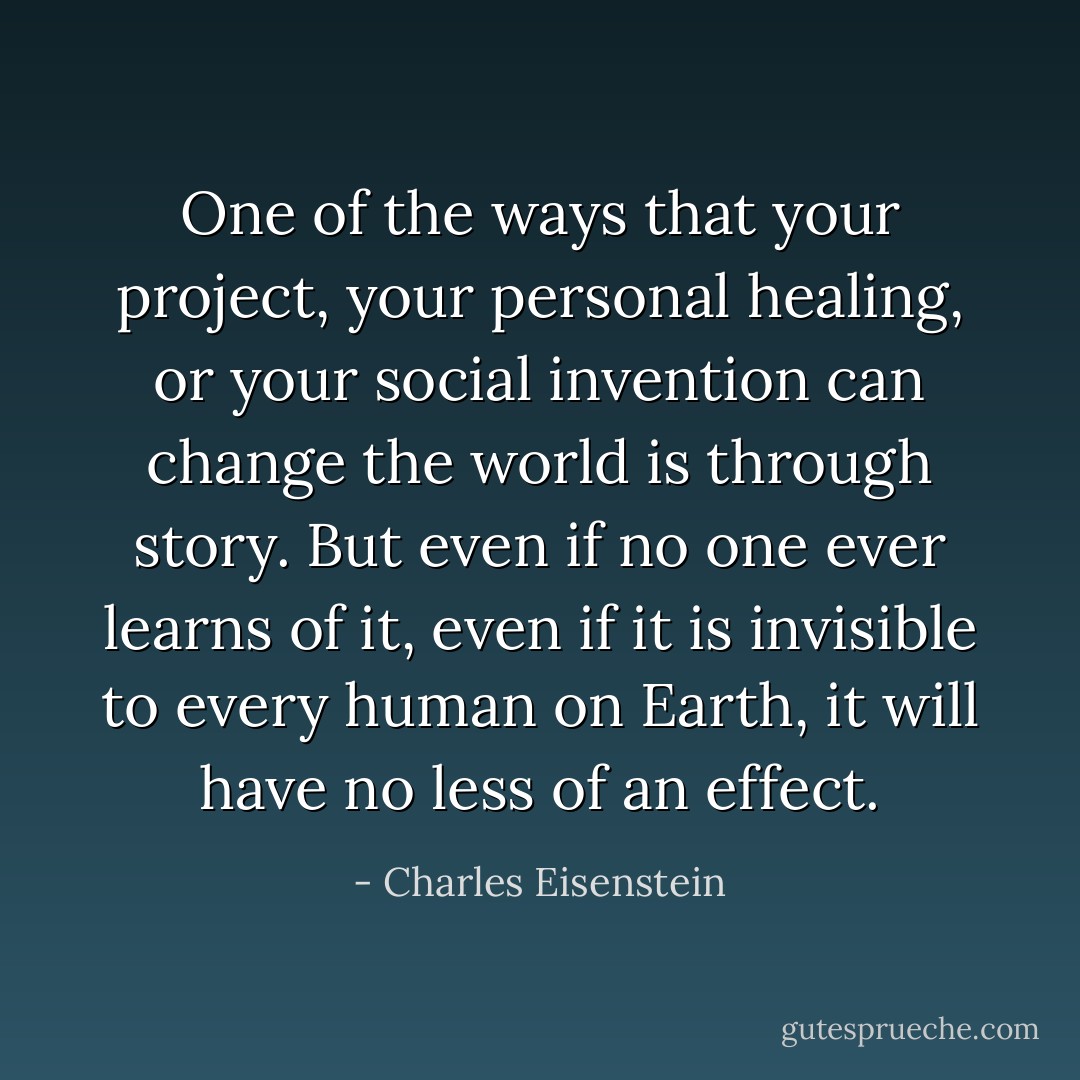 One of the ways that your project, your personal healing, or your social invention can change the world is through story. But even if no one ever learns of it, even if it is invisible to every human on Earth, it will have no less of an effect. - Charles Eisenstein