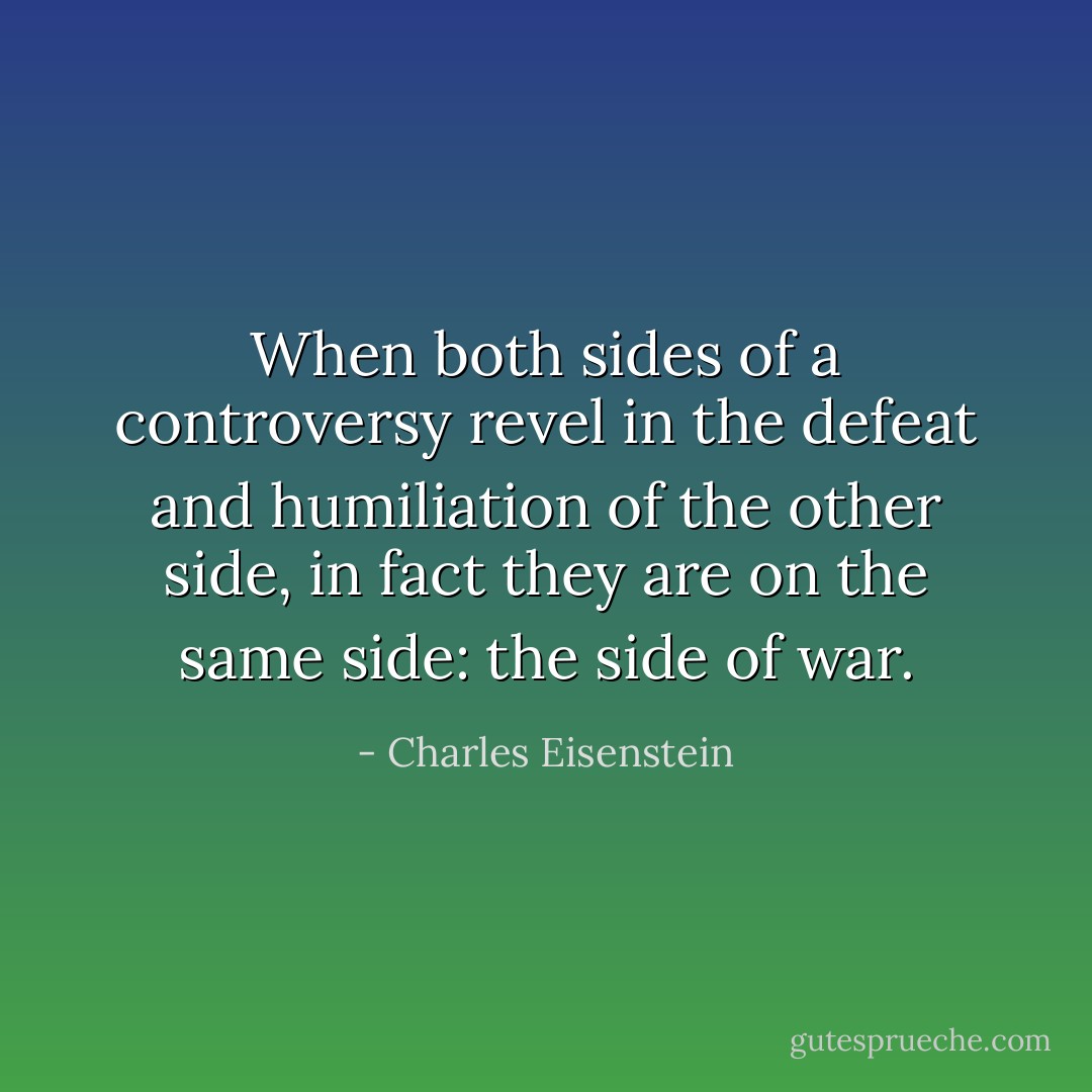 When both sides of a controversy revel in the defeat and humiliation of the other side, in fact they are on the same side: the side of war. - Charles Eisenstein