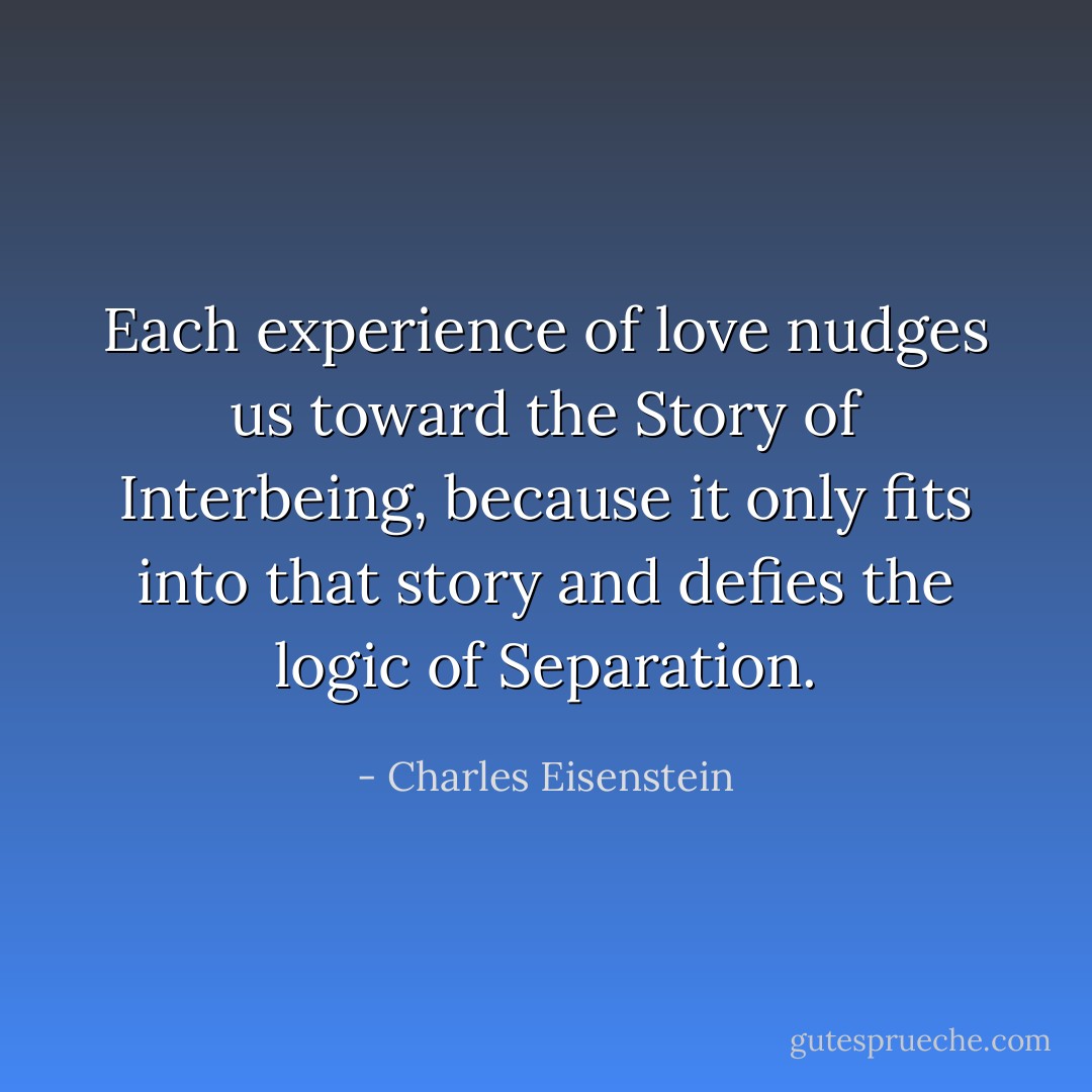 Each experience of love nudges us toward the Story of Interbeing, because it only fits into that story and defies the logic of Separation. - Charles Eisenstein