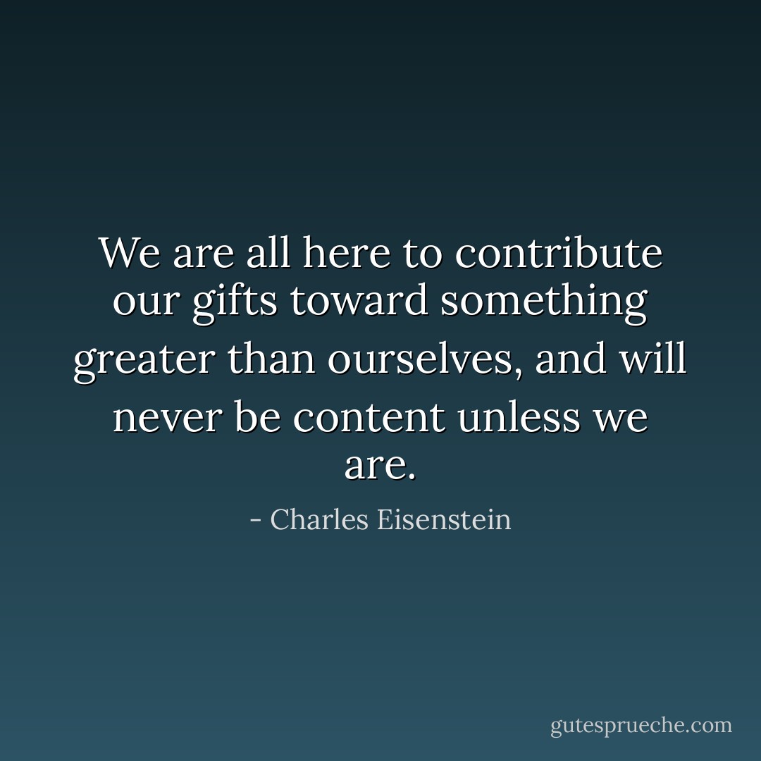 We are all here to contribute our gifts toward something greater than ourselves, and will never be content unless we are. - Charles Eisenstein