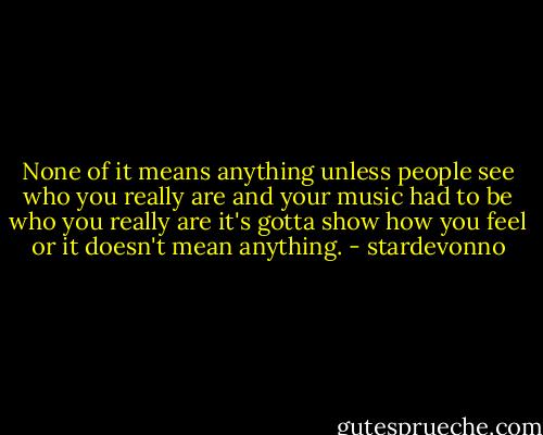 None of it means anything unless people see who you really are and your music had to be who you really are it's gotta show how you feel or it doesn't mean anything. - stardevonno