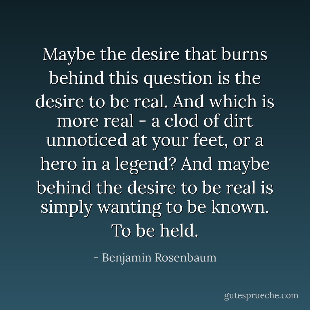 Maybe the desire that burns behind this question is the desire to be real. And which is more real - a clod of dirt unnoticed at your feet, or a hero in a legend?<br />And maybe behind the desire to be real is simply wanting to be known.<br />To be held. - Benjamin Rosenbaum
