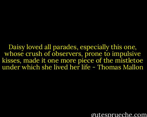 Daisy loved all parades, especially this one, whose crush of observers, prone to impulsive kisses, made it one more piece of the mistletoe under which she lived her life - Thomas Mallon