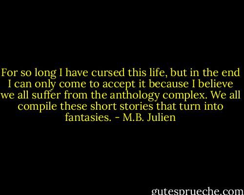 For so long I have cursed this life, but in the end I can only come to accept it because I believe we all suffer from the anthology complex. We all compile these short stories that turn into fantasies. - M.B. Julien