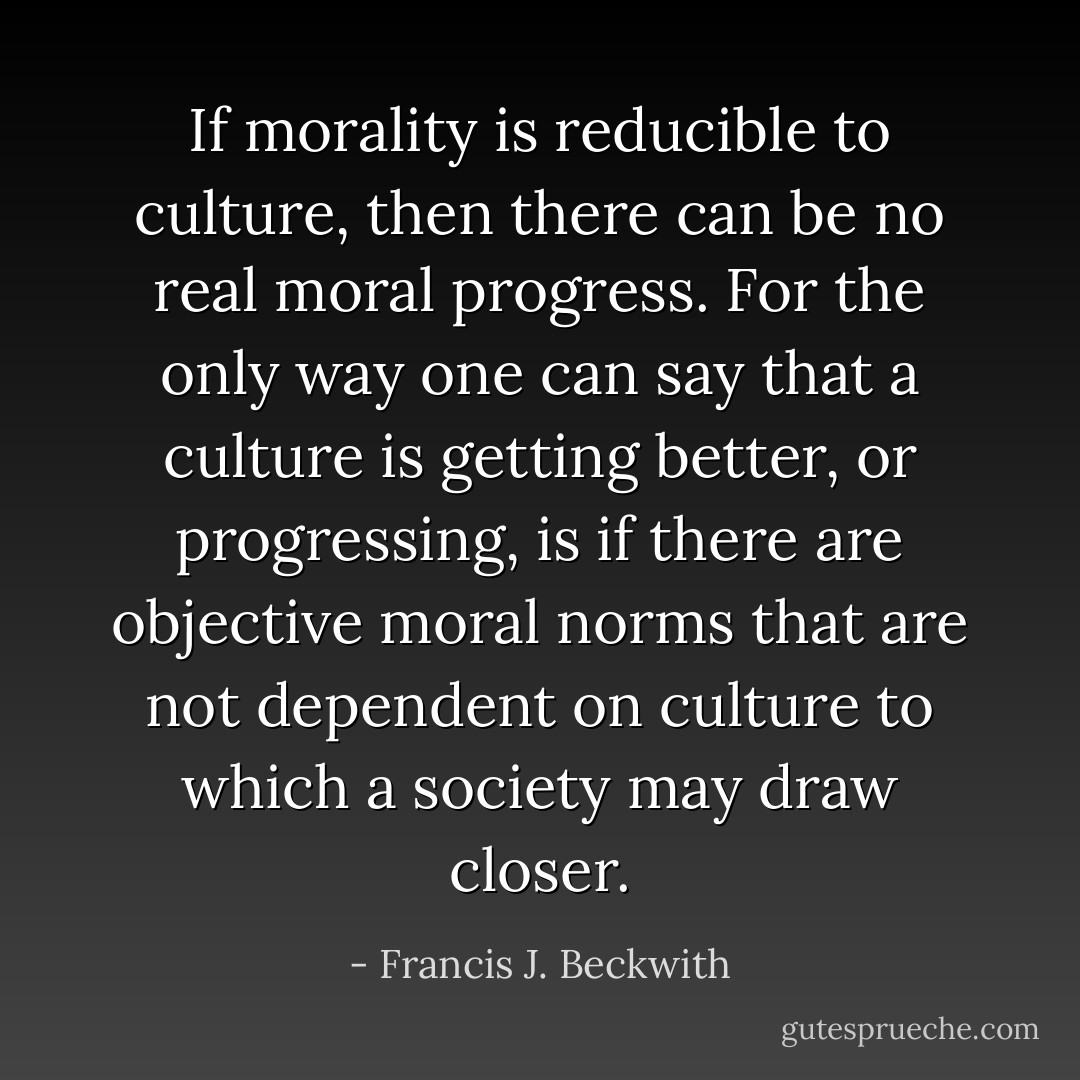If morality is reducible to culture, then there can be no real moral progress. For the only way one can say that a culture is <i>getting better</i>, or progressing, is if there are objective moral norms that are not dependent on culture to which a society may draw closer. - Francis J. Beckwith