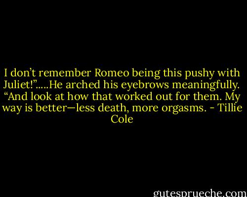 I don’t remember Romeo being this pushy with Juliet!”.....He arched his eyebrows meaningfully. “And look at how that worked out for them. My way is better—less death, more orgasms. - Tillie Cole
