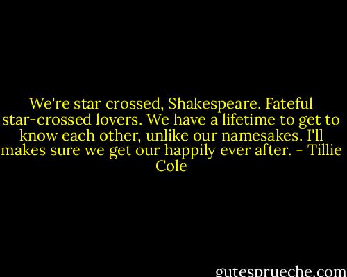 We're star crossed, Shakespeare. Fateful star-crossed lovers. We have a lifetime to get to know each other, unlike our namesakes. I'll makes sure we get our happily ever after. - Tillie Cole