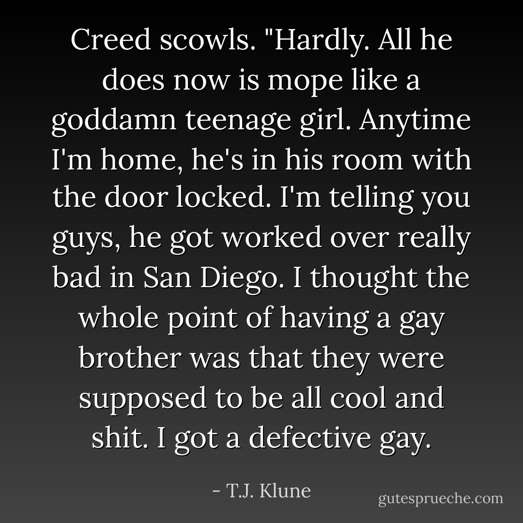 Creed scowls. "Hardly. All he does now is mope like a goddamn teenage girl. Anytime I'm home, he's in his room with the door locked. I'm telling you guys, he got worked over really bad in San Diego. I thought the whole point of having a gay brother was that they were supposed to be all cool and shit. I got a defective gay. - T.J. Klune