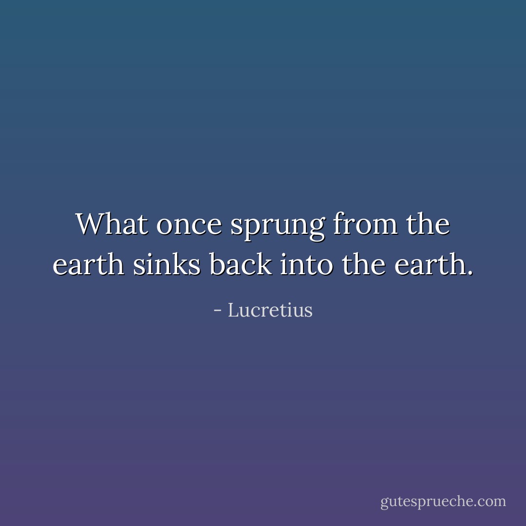 What once sprung from the earth sinks back into the earth. - Lucretius