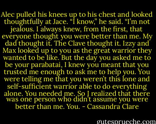 Alec pulled his knees up to his chest and looked thoughtfully at Jace. “I know,” he said. “I’m not jealous. I always knew, from the first, that everyone thought you were better than me. My dad thought it. The Clave thought it. Izzy and Max looked up to you as the great warrior they wanted to be like. But the day you asked me to be your parabatai, I knew you meant that you trusted me enough to ask me to help you. You were telling me that you weren’t this lone and self-sufficient warrior able to do everything alone. You needed me. So I realized that there was one person who didn’t assume you were better than me. You. - Cassandra Clare
