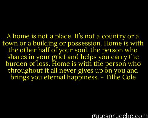 A home is not a place. It’s not a country or a town or a building or possession. Home is with the other half of your soul, the person who shares in your grief and helps you carry the burden of loss. Home is with the person who throughout it all never gives up on you and brings you eternal happiness. - Tillie Cole