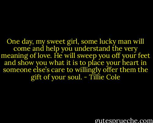 One day, my sweet girl, some lucky man will come and help you understand the very meaning of love. He will sweep you off your feet and show you what it is to place your heart in someone else’s care to willingly offer them the gift of your soul. - Tillie Cole