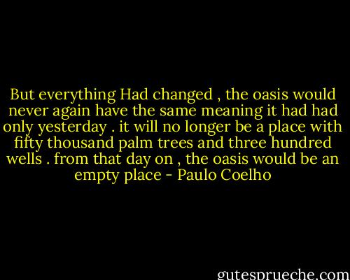 But everything Had changed , the oasis would never again have the same meaning it had had only yesterday . it will no longer be a place with fifty thousand palm trees and three hundred wells . from that day on , the oasis would be an empty place - Paulo Coelho