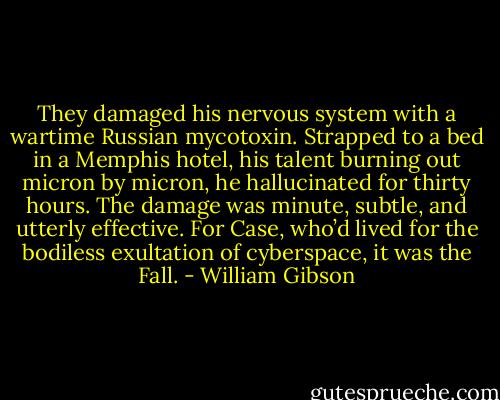 They damaged his nervous system with a wartime Russian mycotoxin. Strapped to a bed in a Memphis hotel, his talent burning out micron by micron, he hallucinated for thirty hours. The damage was minute, subtle, and utterly effective. For Case, who’d lived for the bodiless exultation of cyberspace, it was the Fall. - William Gibson