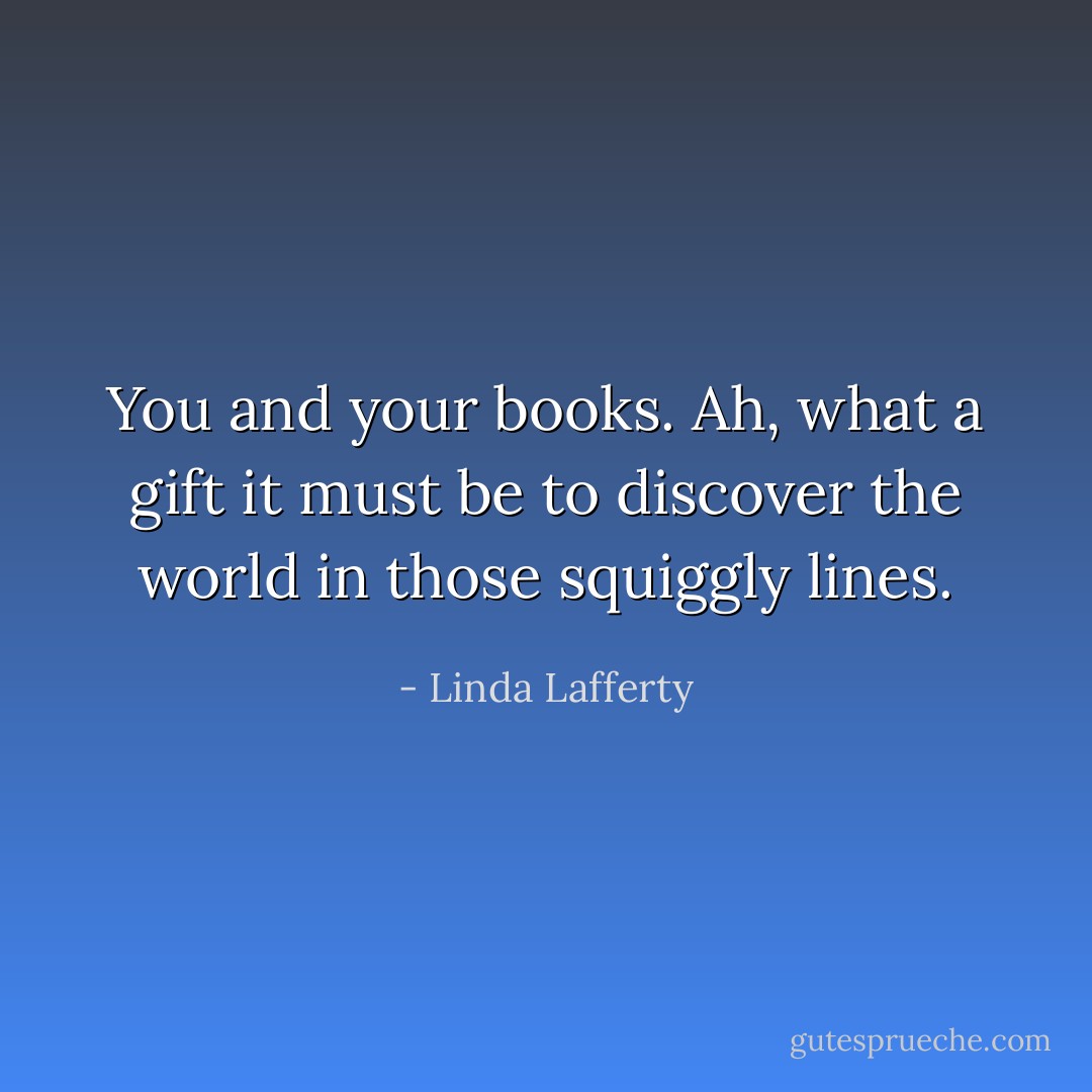 You and your books. Ah, what a gift it must be to discover the world in those squiggly lines. - Linda Lafferty