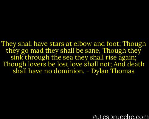 They shall have stars at elbow and foot;<br />Though they go mad they shall be sane,<br />Though they sink through the sea they shall rise again;<br />Though lovers be lost love shall not;<br />And death shall have no dominion. - Dylan Thomas