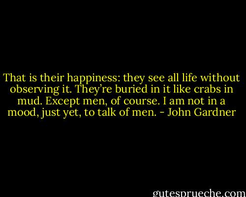 That is their happiness: they see all life without observing it. They’re buried in it like crabs in mud. Except men, of course. I am not in a mood, just yet, to talk of men. - John Gardner