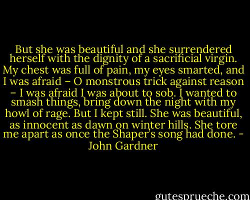 But she was beautiful and she surrendered herself with the dignity of a sacrificial virgin. My chest was full of pain, my eyes smarted, and I was afraid – O monstrous trick against reason – I was afraid I was about to sob. I wanted to smash things, bring down the night with my howl of rage. But I kept still. She was beautiful, as innocent as dawn on winter hills. She tore me apart as once the Shaper’s song had done. - John Gardner