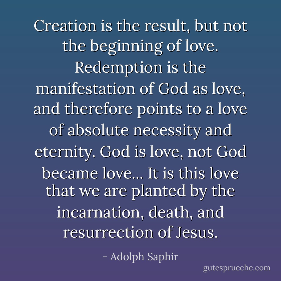 Creation is the result, but not the beginning of love. Redemption is the manifestation of God as love, and therefore points to a love of absolute necessity and eternity. God is love, not God became love... It is this love that we are planted by the incarnation, death, and resurrection of Jesus. - Adolph Saphir