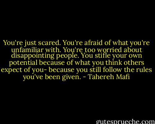 You're just scared. You're afraid of what you're unfamiliar with. You're too worried about disappointing people. You stifle your own potential because of what you think others expect of you- because you still follow the rules you've been given. - Tahereh Mafi