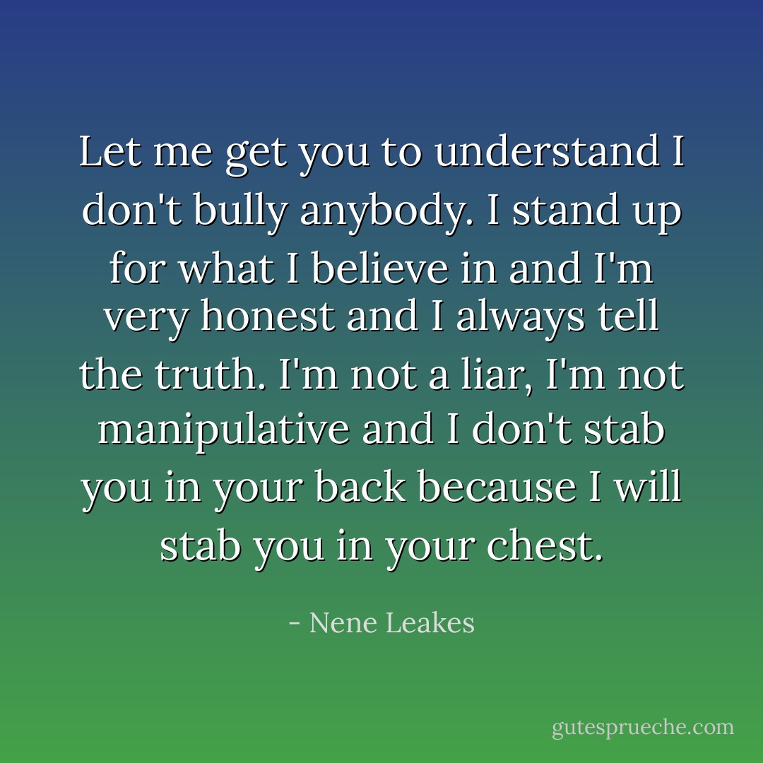 Let me get you to understand I don't bully anybody. I stand up for what I believe in and I'm very honest and I always tell the truth. I'm not a liar, I'm not manipulative and I don't stab you in your back because I will stab you in your chest. - Nene Leakes