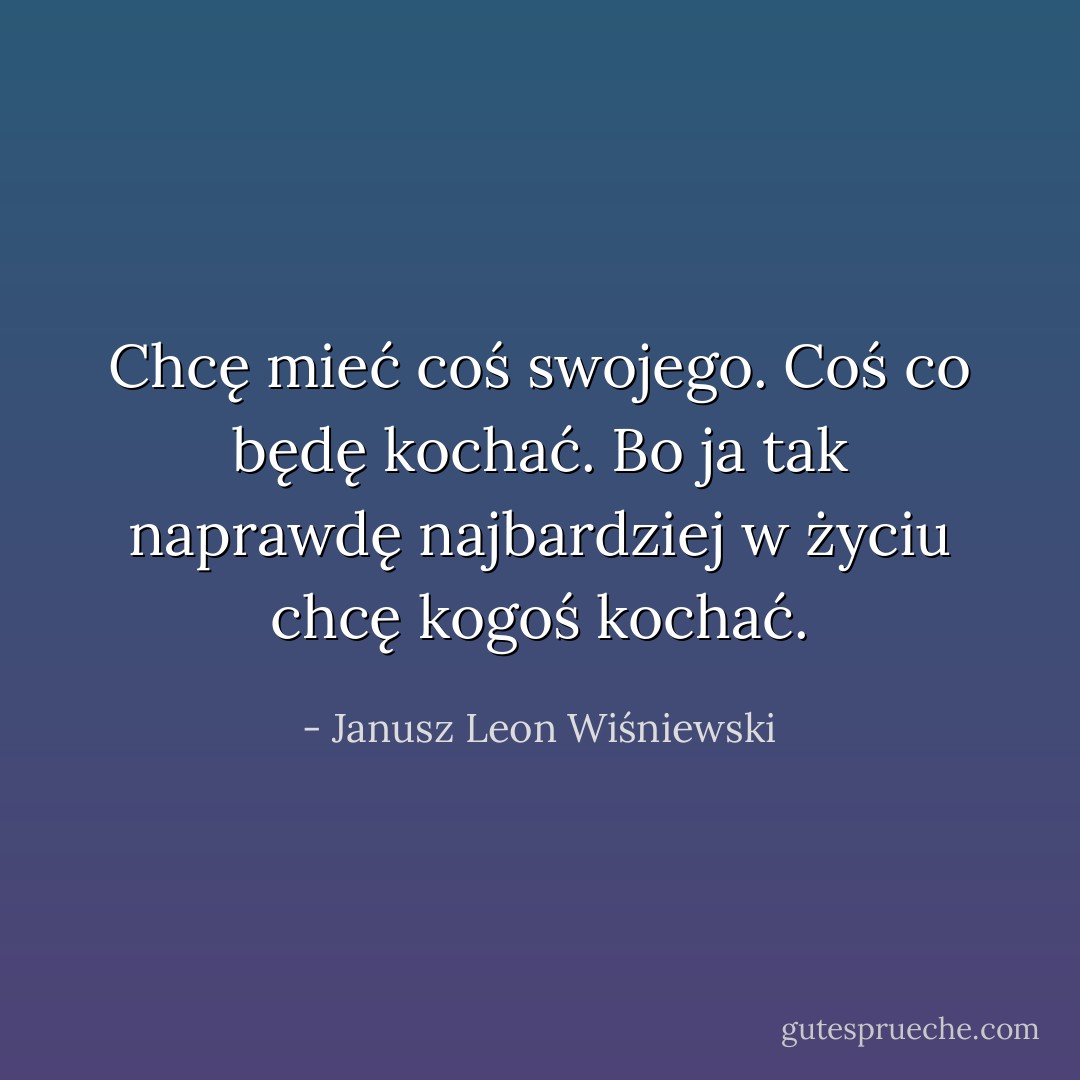 Chcę mieć coś swojego. Coś co będę kochać. Bo ja tak naprawdę najbardziej w życiu chcę kogoś kochać. - Janusz Leon Wiśniewski