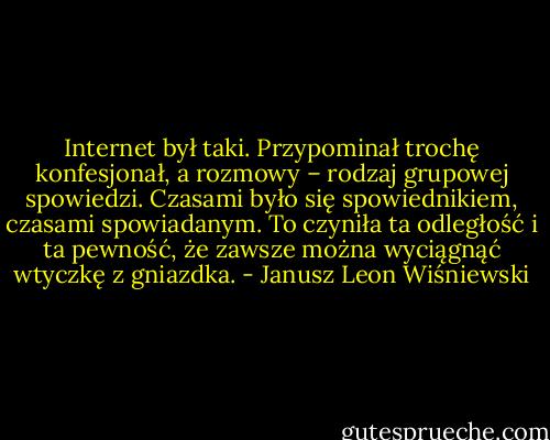Internet był taki. Przypominał trochę konfesjonał, a rozmowy – rodzaj grupowej spowiedzi. Czasami było się spowiednikiem, czasami spowiadanym. To czyniła ta odległość i ta pewność, że zawsze można wyciągnąć wtyczkę z gniazdka. - Janusz Leon Wiśniewski