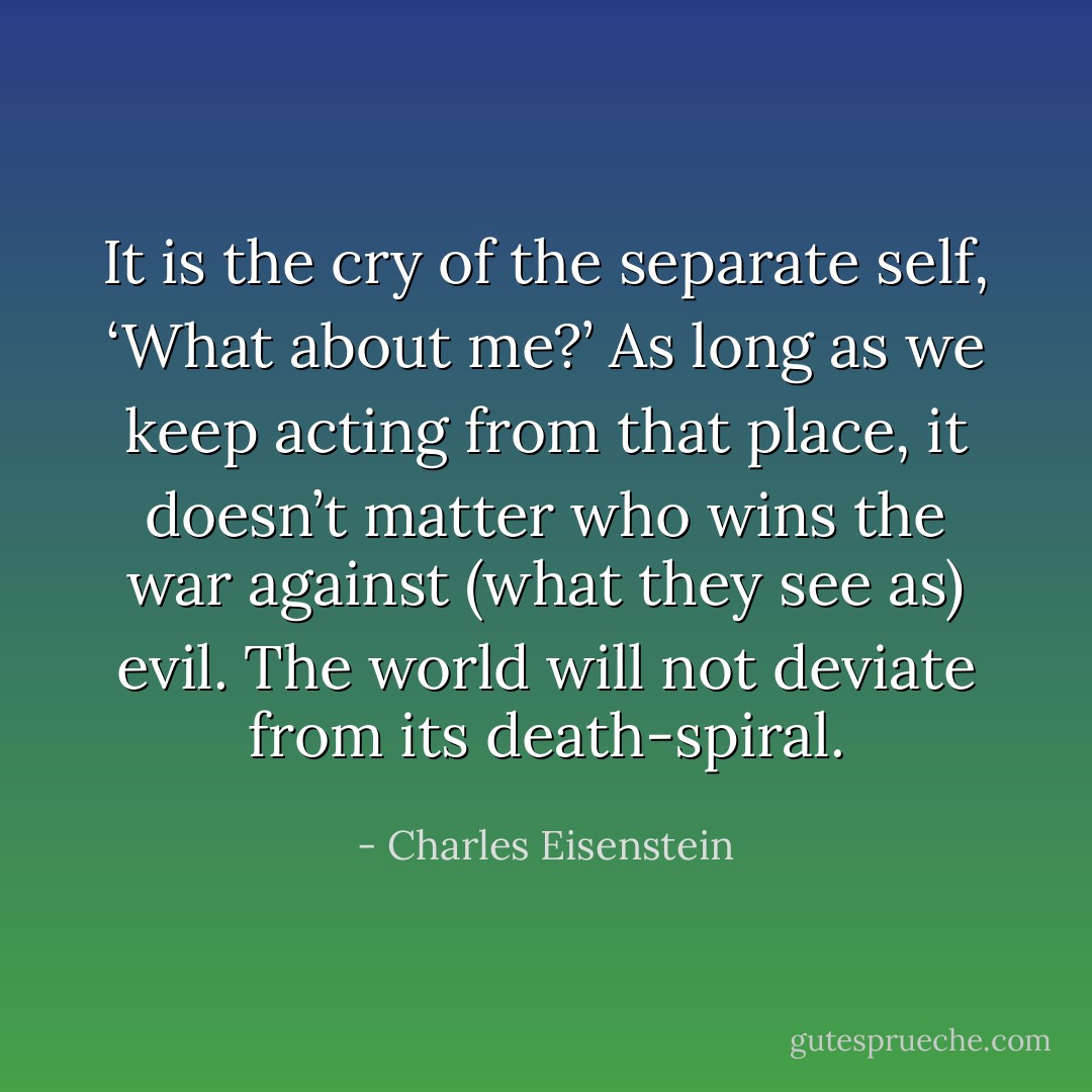 It is the cry of the separate self, ‘What about me?’ As long as we keep acting from that place, it doesn’t matter who wins the war against (what they see as) evil. The world will not deviate from its death-spiral. - Charles Eisenstein