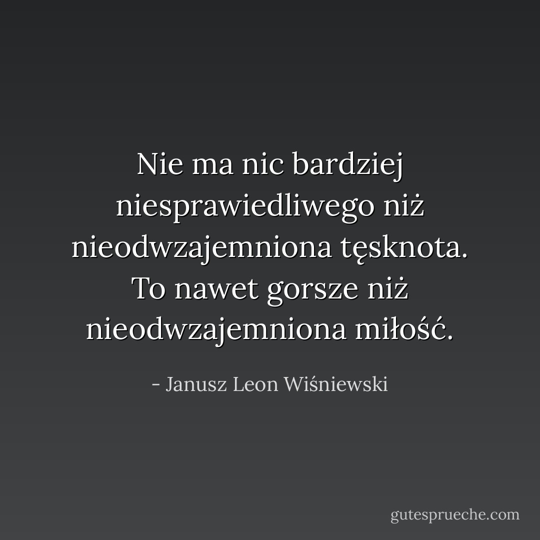Nie ma nic bardziej niesprawiedliwego niż nieodwzajemniona tęsknota. To nawet gorsze niż nieodwzajemniona miłość. - Janusz Leon Wiśniewski