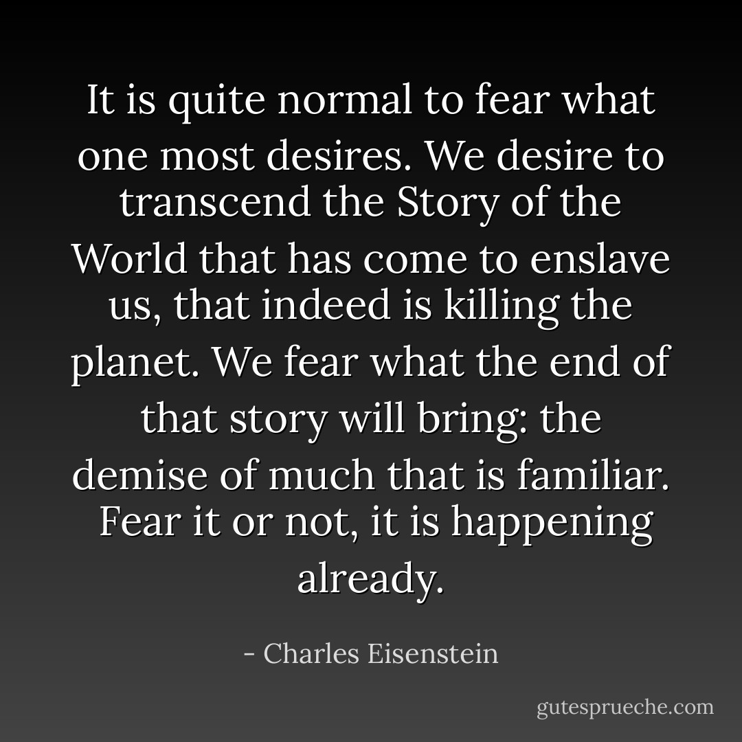 It is quite normal to fear what one most desires. We desire to transcend the Story of the World that has come to enslave us, that indeed is killing the planet. We fear what the end of that story will bring: the demise of much that is familiar.<br /><br />Fear it or not, it is happening already. - Charles Eisenstein