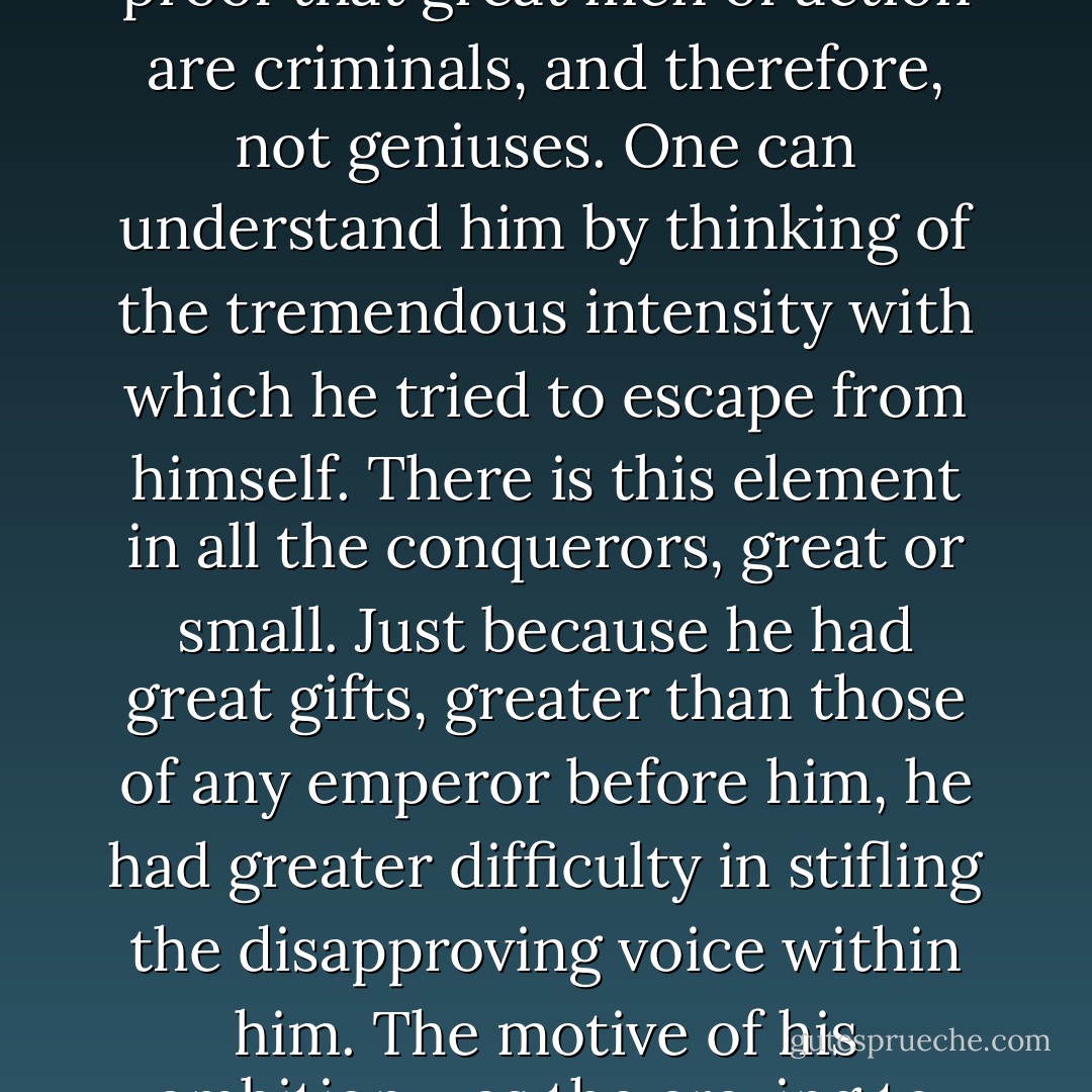 Napoleon, the greatest of the conquerors, is a sufficient proof that great men of action are criminals, and therefore, not geniuses. One can understand him by thinking of the tremendous intensity with which he tried to escape from himself. There is this element in all the conquerors, great or small. Just because he had great gifts, greater than those of any emperor before him, he had greater difficulty in stifling the disapproving voice within him. The motive of his ambition was the craving to stifle his better self. - Otto Weininger