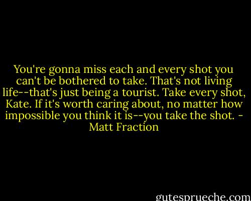 You're gonna miss each and every shot you can't be bothered to take. That's not living life--that's just being a tourist. Take every shot, Kate. If it's worth caring about, no matter how impossible you think it is--you take the shot. - Matt Fraction