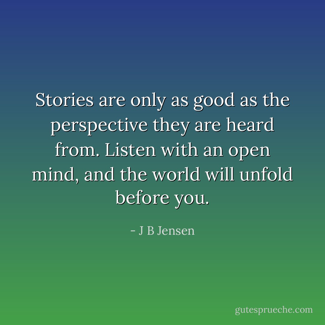 Stories are only as good as the perspective they are heard from.<br />Listen with an open mind, and the world will unfold before you. - J B Jensen