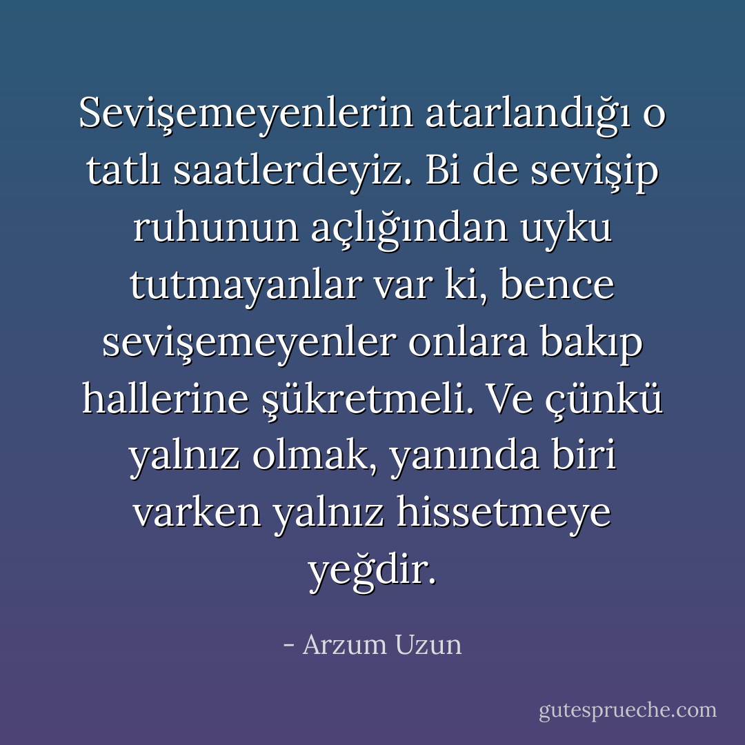 Sevişemeyenlerin atarlandığı o tatlı saatlerdeyiz. Bi de sevişip ruhunun açlığından uyku tutmayanlar var ki, bence sevişemeyenler onlara bakıp hallerine şükretmeli. Ve çünkü yalnız olmak, yanında biri varken yalnız hissetmeye yeğdir. - Arzum Uzun