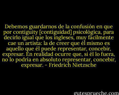 Debemos guardarnos de la confusión en que por contiguity [contiguidad] psicológica, para decirlo igual que los ingleses, muy fácilmente cae un artista: la de creer que él mismo es aquello que él puede representar, concebir, expresar. En realidad ocurre que, si él lo fuera, no lo podría en absoluto representar, concebir, expresar. - Friedrich Nietzsche