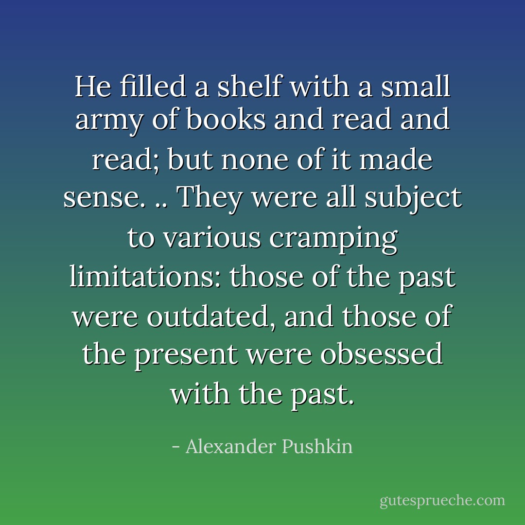 He filled a shelf with a small army of books and read and read; but none of it made sense. .. They were all subject to various cramping limitations: those of the past were outdated, and those of the present were obsessed with the past. - Alexander Pushkin