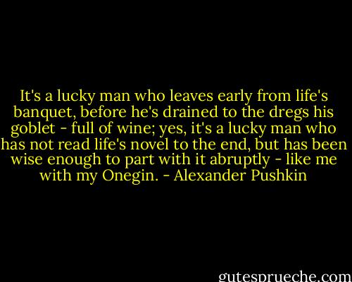 It's a lucky man who leaves early from life's banquet, before he's drained to the dregs his goblet - full of wine; yes, it's a lucky man who has not read life's novel to the end, but has been wise enough to part with it abruptly - like me with my Onegin. - Alexander Pushkin