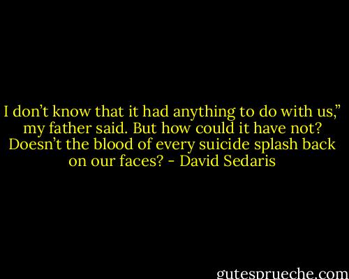 I don’t know that it had anything to do with us,” my father said. But how could it have not? Doesn’t the blood of every suicide splash back on our faces? - David Sedaris